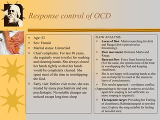 Response control of OCD
FLOW ANALYSIS
 Locus of flow: Murta (searching for dirt)
and Raaga (dirt is perceived as
threatening).
 Flow movement: Between Murta and
Raaga.
 Buoyant flow: Force from Sarswat layer
(For the same, she spends most of the time
in worshipping the God and keeping
cleanliness.
 She is not happy with soaping hands as this
can not help her to reach at the innercore
layer of consciousness.
 This results approach – avoidance conflict.
(Approaching to the soap in order to avoid dirt,
again few soaping is not sufficient, so
more soaping is required ).
 Therapeutic target: Providing her Feeling
of cleanliness; Rabindrasangeet is non-dirt
area; Explore the song suitable for feeling
of non-dirt area;
 Age: 52
 Sex: Female
 Marital status: Unmarried
 Chief complaints: For last 30 years,
she regularly went to toilet for washing
and cleaning hands. She always closed
her hands tightly so that her hands
would be completely cleaned. She
spent most of the time in worshipping
the God.
 Early visit: Before visit to me, she was
treated by many psychiatrists and one
psychologist. No notable changes are
noticed except long time sleep
 