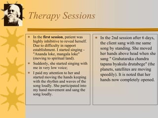 Therapy Sessions
 In the first session, patient was
highly inhibitive to reveal herself.
Due to difficulty in rapport
establishment. I started singing -
"Ananda loke, mangala loke"
(moving to spiritual land).
 Suddenly, she started singing with
me in very low voice;
 I paid my attention to her and
started moving the hands keeping
with the rhythm and waves of the
song loudly. She participated into
my hand movement and sang the
song loudly.
 In the 2nd session after 6 days,
the client sang with me same
song by standing. She moved
her hands above head when she
sang " Grahataraka chandra
tapana byakula drutabege" (the
planets, satellites are moving
speedily). It is noted that her
hands now completely opened.
 