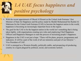 1.4 UAE focus happiness and
positive psychology
 With the recent appointment of Ohood Al Roumi as the United Arab Emirates’ first
Minister of State for Happiness and the policy made by Sheikh Mohammed bin Rashid Al
Maktoum for the United Arab Emirates (UAE) to become the happiest nation in the world,
happiness is becoming an increasingly important focus in the region.
 The goal for the UAE to be the happiest nation in the world isn’t something that is being
taken lightly, with organisations creating new roles and employing Chief Happiness
Officers and Happiness Managers to start the process of increasing people’s happiness.
 Happiness in the UAE is not just a hope. “There will be plans, projects, programmes and
indicators. It will be a part of the work of all our ministries and part of our lifestyle.” –
Vice President of UAE.
 UAE is emerged as a Western-friendly, politically stable, and prospering oil-producing
country in a region plagued by political, social, and economic turmoil.
 