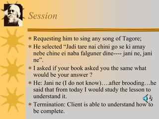 Session
Requesting him to sing any song of Tagore;
He selected “Jadi tare nai chini go se ki amay
nebe chine ei naba falguner dine---- jani ne, jani
ne”.
I asked if your book asked you the same what
would be your answer ?
He: Jani ne (I do not know)….after brooding…he
said that from today I would study the lesson to
understand it.
Termination: Client is able to understand how to
be complete.
 