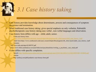 3.1 Case history taking
 Case history provides knowledge about determinants, process and consequences of symptom
occurrence and termination.
 When traditional case history taking gives special emphasis on only verbatim, Rabindrik
psychotherapeutic case history taking uses verbal , non-verbal languages and observation.
 Case history form differs with age – child, adult, senior.
– Child case history form:
https://www.southeastern.edu/acad_research/depts/hhs/programs/slh_clinic/assets/child_case_history_f.pdf
– Adult form:https://www.southeastern.edu/acad_research/depts/hhs/programs/slh_clinic/assets/adult_case_history_f.pdf
– Geriatric
http://ocw.tufts.edu/data/42/499797.pdf
https://www.fmhs.auckland.ac.nz/assets/fmhs/som/psychmed/docs/writing_a_psychiatry_case_study.pdf
 It also differs with specific complaints.
– Speech: http://healthsciences.utulsa.edu/wp-content/uploads/sites/9/2015/06/ADULT-CASE-HISTORY-FORM2.pdf
– Autism
– http://psllcnj.com/pdfs/pediatric-case-history-form.pdf
 