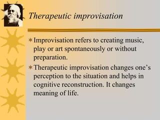 Therapeutic improvisation
Improvisation refers to creating music,
play or art spontaneously or without
preparation.
Therapeutic improvisation changes one’s
perception to the situation and helps in
cognitive reconstruction. It changes
meaning of life.
 
