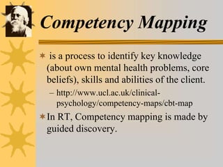 Competency Mapping
 is a process to identify key knowledge
(about own mental health problems, core
beliefs), skills and abilities of the client.
– http://www.ucl.ac.uk/clinical-
psychology/competency-maps/cbt-map
In RT, Competency mapping is made by
guided discovery.
 
