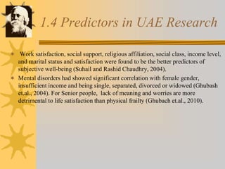 1.4 Predictors in UAE Research
 Work satisfaction, social support, religious affiliation, social class, income level,
and marital status and satisfaction were found to be the better predictors of
subjective well-being (Suhail and Rashid Chaudhry, 2004).
 Mental disorders had showed significant correlation with female gender,
insufficient income and being single, separated, divorced or widowed (Ghubash
et.al., 2004). For Senior people, lack of meaning and worries are more
detrimental to life satisfaction than physical frailty (Ghubach et.al., 2010).
 