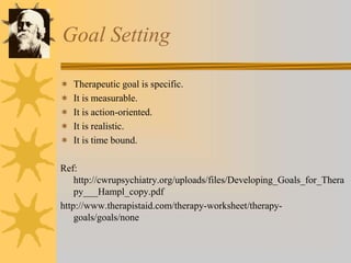 Goal Setting
 Therapeutic goal is specific.
 It is measurable.
 It is action-oriented.
 It is realistic.
 It is time bound.
Ref:
http://cwrupsychiatry.org/uploads/files/Developing_Goals_for_Thera
py___Hampl_copy.pdf
http://www.therapistaid.com/therapy-worksheet/therapy-
goals/goals/none
 