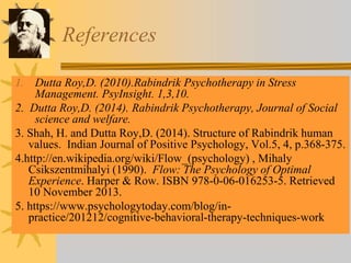 References
1. Dutta Roy,D. (2010).Rabindrik Psychotherapy in Stress
Management. PsyInsight. 1,3,10.
2. Dutta Roy,D. (2014). Rabindrik Psychotherapy, Journal of Social
science and welfare.
3. Shah, H. and Dutta Roy,D. (2014). Structure of Rabindrik human
values. Indian Journal of Positive Psychology, Vol.5, 4, p.368-375.
4.http://en.wikipedia.org/wiki/Flow_(psychology) , Mihaly
Csikszentmihalyi (1990). Flow: The Psychology of Optimal
Experience. Harper & Row. ISBN 978-0-06-016253-5. Retrieved
10 November 2013.
5. https://www.psychologytoday.com/blog/in-
practice/201212/cognitive-behavioral-therapy-techniques-work
 