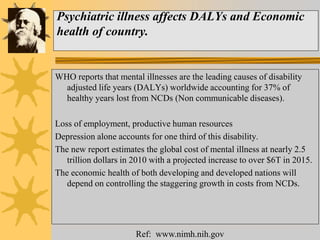 Psychiatric illness affects DALYs and Economic
health of country.
WHO reports that mental illnesses are the leading causes of disability
adjusted life years (DALYs) worldwide accounting for 37% of
healthy years lost from NCDs (Non communicable diseases).
Loss of employment, productive human resources
Depression alone accounts for one third of this disability.
The new report estimates the global cost of mental illness at nearly 2.5
trillion dollars in 2010 with a projected increase to over $6T in 2015.
The economic health of both developing and developed nations will
depend on controlling the staggering growth in costs from NCDs.
Ref: www.nimh.nih.gov
 
