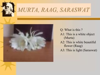 MURTA, RAAG, SARASWAT
Q: What is this ?
A1: This is a white object
(Murta)
A2: This is white beautiful
flower (Raag)
A3: This is light (Saraswat)
 