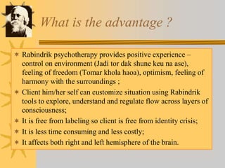 What is the advantage ?
 Rabindrik psychotherapy provides positive experience –
control on environment (Jadi tor dak shune keu na ase),
feeling of freedom (Tomar khola haoa), optimism, feeling of
harmony with the surroundings ;
 Client him/her self can customize situation using Rabindrik
tools to explore, understand and regulate flow across layers of
consciousness;
 It is free from labeling so client is free from identity crisis;
 It is less time consuming and less costly;
 It affects both right and left hemisphere of the brain.
 