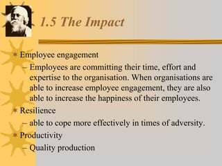 1.5 The Impact
Employee engagement
– Employees are committing their time, effort and
expertise to the organisation. When organisations are
able to increase employee engagement, they are also
able to increase the happiness of their employees.
Resilience
– able to cope more effectively in times of adversity.
Productivity
– Quality production
 