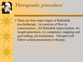 Therapeutic procedure
There are four major stages of Rabindrik
psychotherapy : (a) analysis of flow in
consciousness , (b) Rabindrik improvisation for
insight generation, (c) competency mapping and
goal-setting, (d) termination. Therapist will
follow certain precautions in therapy.
 