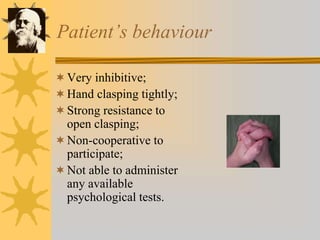 Patient’s behaviour
Very inhibitive;
Hand clasping tightly;
Strong resistance to
open clasping;
Non-cooperative to
participate;
Not able to administer
any available
psychological tests.
 