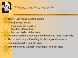 Therpeautic analysis
 Target: Preventing clasping hands;
 Consciousness model:
– Outer layer : Dirt perception;
– Inner layer : Dirt as threat;
– Innercore : Feeling of cleanliness;
 Currently, patient is moving around outer and inner layers only.
 Therapeautic target: Providing her Feeling of cleanliness.
 Rabindrasangeet is non-dirt area;
 Explore the song suitable for feeling of non-dirt area;
 
