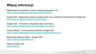 Więcej informacji:
Reklamowanie produktów w ramach usługi porównywania cen
https://support.google.com/merchants/answer/7558973
Google CSS - Najczęstsze pytania o porównywarki cen w reklamach produktowych Google Ads
https://www.youtube.com/watch?v=9z550hfybxs
Google CSS – 32 Pytania i Odpowiedzi dla E-commerce
https://redseo.pl/blog/google-css-pytania-dla-e-commerce/
Poznaj Sellie.pl – Porównywarka produktów Google CSS
https://redseo.pl/blog/sellie-porownywarka-produktow-google-css/
Dodaj sklep platformy Sellie – Google CSS
https://redseo.pl/dodaj-sklep-css/
Platforma Sellie CSS
https://sellie.pl/
 