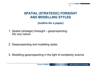 1



             SPATIAL (STRATEGIC) FORSIGHT
                AND MODELLING STYLES
                                          aa
                        (outline for a paper)

1. Spatial (strategic) foresight – geoprospecting:
   the very nature


2. Geoprospecting and modelling styles


3. Modelling geoprospecting in the light of complexity science


                        Giovanni RABINO
 