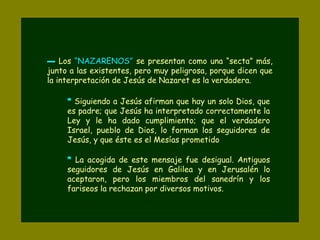 ▬▬ Los “NAZARENOS”“NAZARENOS” se presentan como una “secta” más,
junto a las existentes, pero muy peligrosa, porque dicen que
la interpretación de Jesús de Nazaret es la verdadera.
* Siguiendo a Jesús afirman que hay un solo Dios, que
es padre; que Jesús ha interpretado correctamente la
Ley y le ha dado cumplimiento; que el verdadero
Israel, pueblo de Dios, lo forman los seguidores de
Jesús, y que éste es el Mesías prometido
* La acogida de este mensaje fue desigual. Antiguos
seguidores de Jesús en Galilea y en Jerusalén lo
aceptaron, pero los miembros del sanedrín y los
fariseos la rechazan por diversos motivos.
 