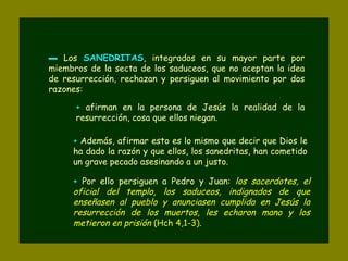 ▬ Los SANEDRITASSANEDRITAS, integrados en su mayor parte por
miembros de la secta de los saduceos, que no aceptan la idea
de resurrección, rechazan y persiguen al movimiento por dos
razones:
+ afirman en la persona de Jesús la realidad de la
resurrección, cosa que ellos niegan.
+ Además, afirmar esto es lo mismo que decir que Dios le
ha dado la razón y que ellos, los sanedritas, han cometido
un grave pecado asesinando a un justo.
+ Por ello persiguen a Pedro y Juan: los sacerdotes, el
oficial del templo, los saduceos, indignados de que
enseñasen al pueblo y anunciasen cumplida en Jesús la
resurrección de los muertos, les echaron mano y los
metieron en prisión (Hch 4,1-3).
 