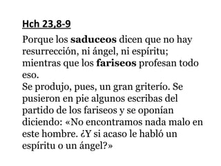 Hch 23,8-9
Porque los saduceos dicen que no hay
resurrección, ni ángel, ni espíritu;
mientras que los fariseos profesan todo
eso.
Se produjo, pues, un gran griterío. Se
pusieron en pie algunos escribas del
partido de los fariseos y se oponían
diciendo: «No encontramos nada malo en
este hombre. ¿Y si acaso le habló un
espíritu o un ángel?»
 
