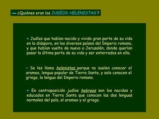 ▬▬ ¿Quiénes eran los JUDÍOSJUDÍOS HELENISTASHELENISTAS ?
+ Judíos que habían nacido y vivido gran parte de su vida
en la diáspora, en los diversos países del Imperio romano,
y que habían vuelto de nuevo a Jerusalén, donde querían
pasar la última parte de su vida y ser enterrados en ella.
++ Se les llama helenistas porque no suelen conocer el
arameo, lengua popular de Tierra Santa, y solo conocen el
griego, la lengua del Imperio romano.
++ En contraposición judíos hebreos son los nacidos y
educados en Tierra Santa que conocen las dos lenguas
normales del país, el arameo y el griego.
 