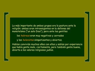 Lo más importante de ambos grupos era la postura ante la
religión: ambos eran intransigentes en la defensa del
monoteísmo (“un solo Dios”), pero ante los gentiles
los hebreos eran muy negativos y cerrados
y los helenistas simpatizantes y abiertos.
Habían convivido muchos años con ellos y sabían por experiencia
que había gente mala, ciertamente, pero también gente buena,
abierta a los valores religiosos judíos.
 
