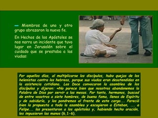 ▬▬ Miembros de uno y otro
grupo abrazaron la nueva fe.
En Hechos de los Apóstoles se
nos narra un incidente que tuvo
lugar en Jerusalén sobre el
cuidado que se prestaba a las
viudas:
Por aquellos días, al multiplicarse los discípulos, hubo quejas de los
helenistas contra los hebreos, porque sus viudas eran desatendidas en
la asistencia cotidiana. Los Doce convocaron la asamblea de los
discípulos y dijeron: «No parece bien que nosotros abandonemos la
Palabra de Dios por servir a las mesas. Por tanto, hermanos, buscad
de entre vosotros a siete hombres, de buena fama, llenos de Espíritu
y de sabiduría, y los pondremos al frente de este cargo... Pareció
bien la propuesta a toda la asamblea y escogieron a Esteban, ... a
Felipe... los presentaron a los apóstoles y, habiendo hecho oración,
les impusieron las manos (6,1-6).
 