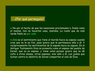 ▬▬ ¿Por qué perseguía?
● No por el hecho de que los nazarenos proclamasen a Jesús como
el mesías. Con no hacerles caso, bastaba. La razón que da más
tarde Pablo es por celo.
● Celo es el sentimiento que tiene el marido hacia su esposa cuando
cree que no le es fiel, pues quiere que le pertenezca sólo a él. Y
recíprocamente los sentimientos de la esposa hacia su esposo. En el
Antiguo Testamento Dios se presenta como el esposo del pueblo de
Israel, que es su esposa, y tiene celos porque quiere que no dé
culto a otros dioses, otros esposos, sino sólo a él. Los judíos que
luchan contra la idolatría de Israel comparten el celo de Dios.
 