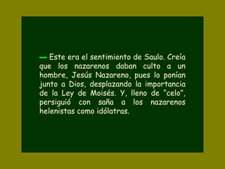 ▬▬ Este era el sentimiento de Saulo. Creía
que los nazarenos daban culto a un
hombre, Jesús Nazareno, pues lo ponían
junto a Dios, desplazando la importancia
de la Ley de Moisés. Y, lleno de “celo”,
persiguió con saña a los nazarenos
helenistas como idólatras.
 