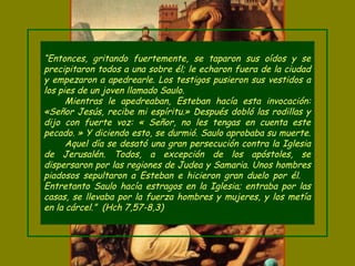“Entonces, gritando fuertemente, se taparon sus oídos y se
precipitaron todos a una sobre él; le echaron fuera de la ciudad
y empezaron a apedrearle. Los testigos pusieron sus vestidos a
los pies de un joven llamado Saulo.
Mientras le apedreaban, Esteban hacía esta invocación:
«Señor Jesús, recibe mi espíritu.» Después dobló las rodillas y
dijo con fuerte voz: « Señor, no les tengas en cuenta este
pecado. » Y diciendo esto, se durmió. Saulo aprobaba su muerte.
Aquel día se desató una gran persecución contra la Iglesia
de Jerusalén. Todos, a excepción de los apóstoles, se
dispersaron por las regiones de Judea y Samaria. Unos hombres
piadosos sepultaron a Esteban e hicieron gran duelo por él.
Entretanto Saulo hacía estragos en la Iglesia; entraba por las
casas, se llevaba por la fuerza hombres y mujeres, y los metía
en la cárcel.” (Hch 7,57-8,3)
 