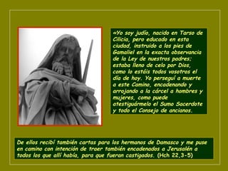 «Yo soy judío, nacido en Tarso de
Cilicia, pero educado en esta
ciudad, instruido a los pies de
Gamaliel en la exacta observancia
de la Ley de nuestros padres;
estaba lleno de celo por Dios,
como lo estáis todos vosotros el
día de hoy. Yo perseguí a muerte
a este Camino, encadenando y
arrojando a la cárcel a hombres y
mujeres, como puede
atestiguármelo el Sumo Sacerdote
y todo el Consejo de ancianos.
De ellos recibí también cartas para los hermanos de Damasco y me puse
en camino con intención de traer también encadenados a Jerusalén a
todos los que allí había, para que fueran castigados. (Hch 22,3-5)
 