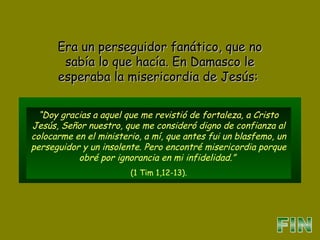 “Doy gracias a aquel que me revistió de fortaleza, a Cristo
Jesús, Señor nuestro, que me consideró digno de confianza al
colocarme en el ministerio, a mí, que antes fui un blasfemo, un
perseguidor y un insolente. Pero encontré misericordia porque
obré por ignorancia en mi infidelidad.”
(1 Tim 1,12-13).
Era un perseguidor fanático, que noEra un perseguidor fanático, que no
sabía lo que hacía. En Damasco lesabía lo que hacía. En Damasco le
esperaba la misericordia de Jesús:esperaba la misericordia de Jesús:
 