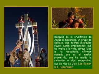 Después de la crucifixión de
Jesús el Nazareno, un grupo de
galileos, que fueron discípulos
suyos, están proclamando que
ha vuelto a la vida, porque Dios
lo ha resucitado. Afirman
además que es el mesías
prometido, que ha traído la
salvación, y algo inaceptable:
que es hijo de Dios. Los llamanLos llaman
los “nazarenos”.los “nazarenos”.
 