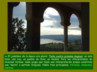 ▬ El judaísmo de la época era plural. Tenía cuatro grandes dogmas: un solo
Dios, una Ley, un pueblo de Dios, un mesías. Pero los interpretaban de
diversas formas. Cada grupo que tenía una interpretación propia constituía
una “secta” o partido religioso. Había tres principales, fariseos, saduceos,
esenios.
 