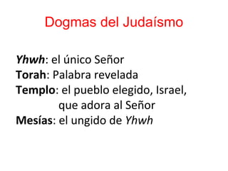 Dogmas del Judaísmo
Yhwh: el único Señor
Torah: Palabra revelada
Templo: el pueblo elegido, Israel,
que adora al Señor
Mesías: el ungido de Yhwh
 