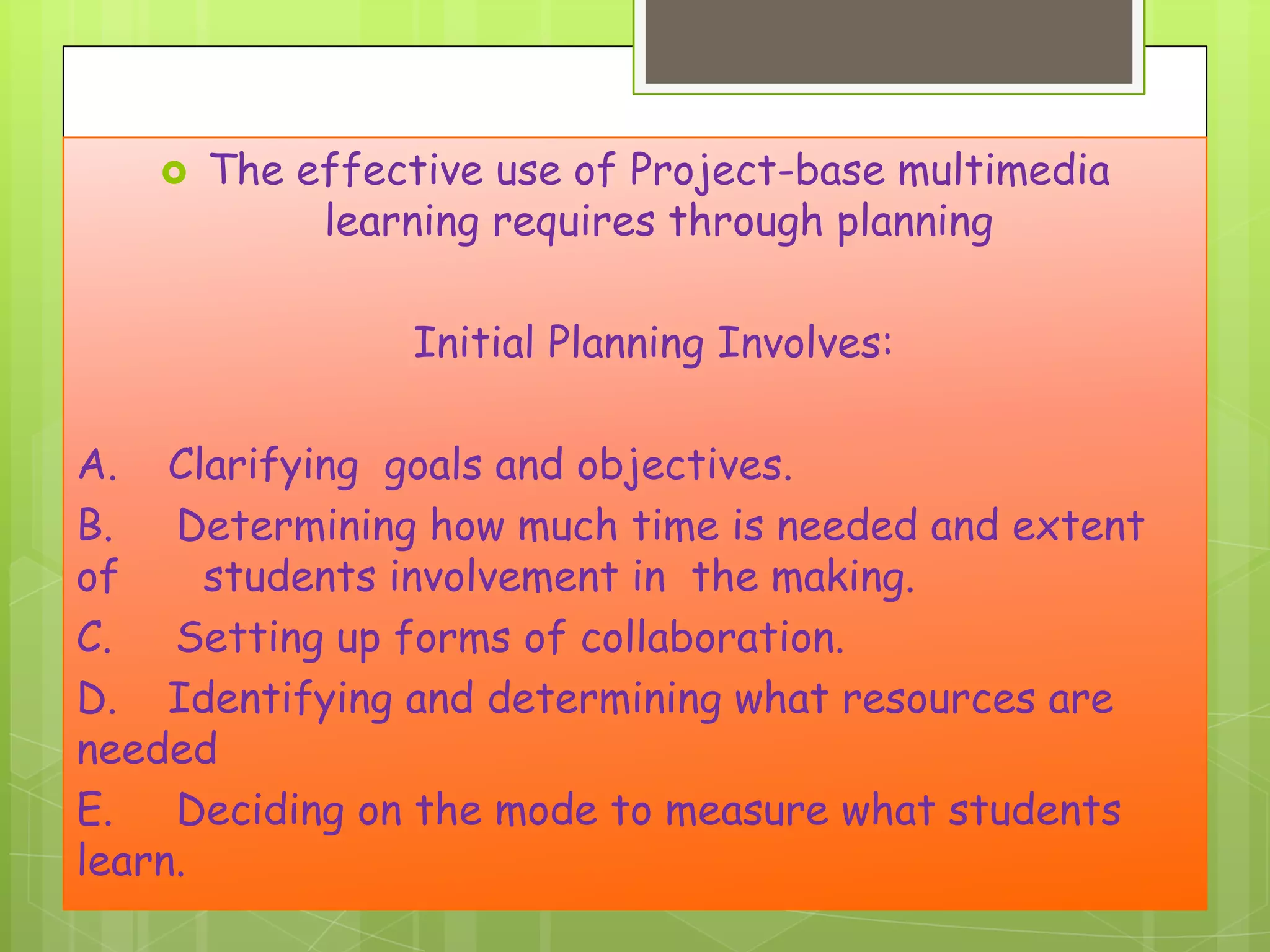 

The effective use of Project-base multimedia
learning requires through planning

Initial Planning Involves:
A. Clarifying goals and objectives.
B. Determining how much time is needed and extent
of
students involvement in the making.
C. Setting up forms of collaboration.
D. Identifying and determining what resources are
needed
E. Deciding on the mode to measure what students
learn.

 