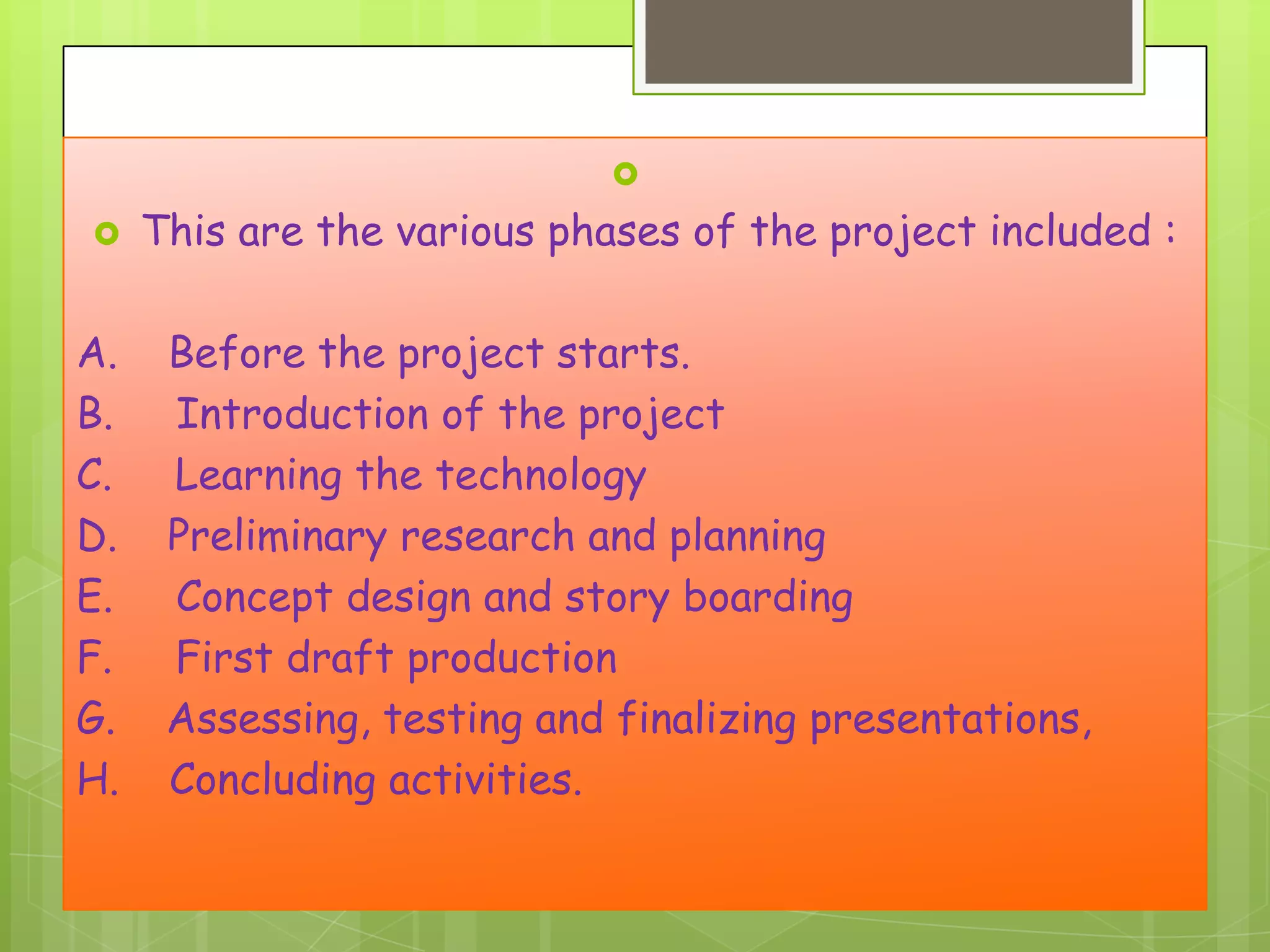 


A.
B.
C.
D.
E.
F.
G.
H.

This are the various phases of the project included :

Before the project starts.
Introduction of the project
Learning the technology
Preliminary research and planning
Concept design and story boarding
First draft production
Assessing, testing and finalizing presentations,
Concluding activities.

 