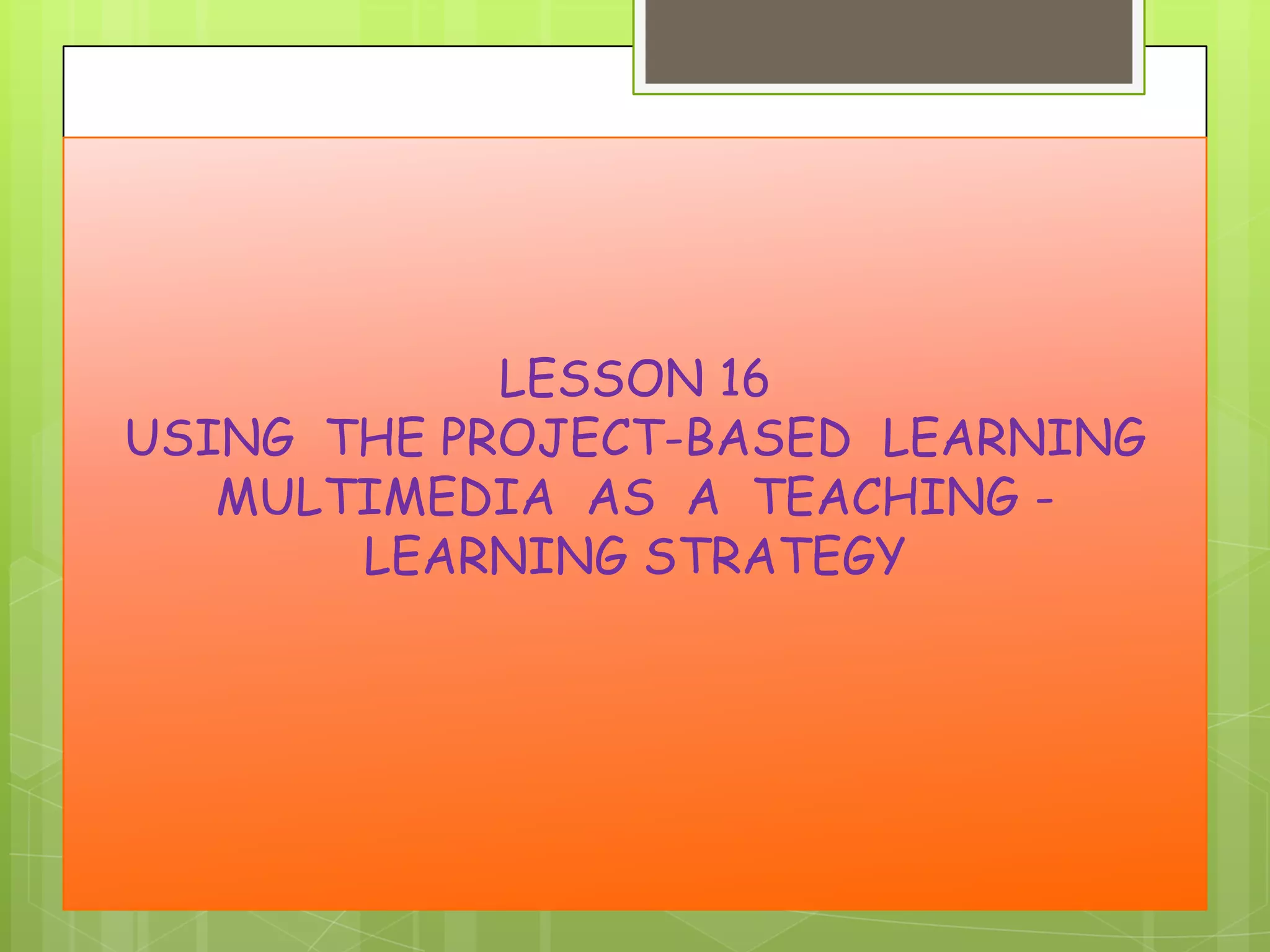 LESSON 16
USING THE PROJECT-BASED LEARNING
MULTIMEDIA AS A TEACHING LEARNING STRATEGY

 