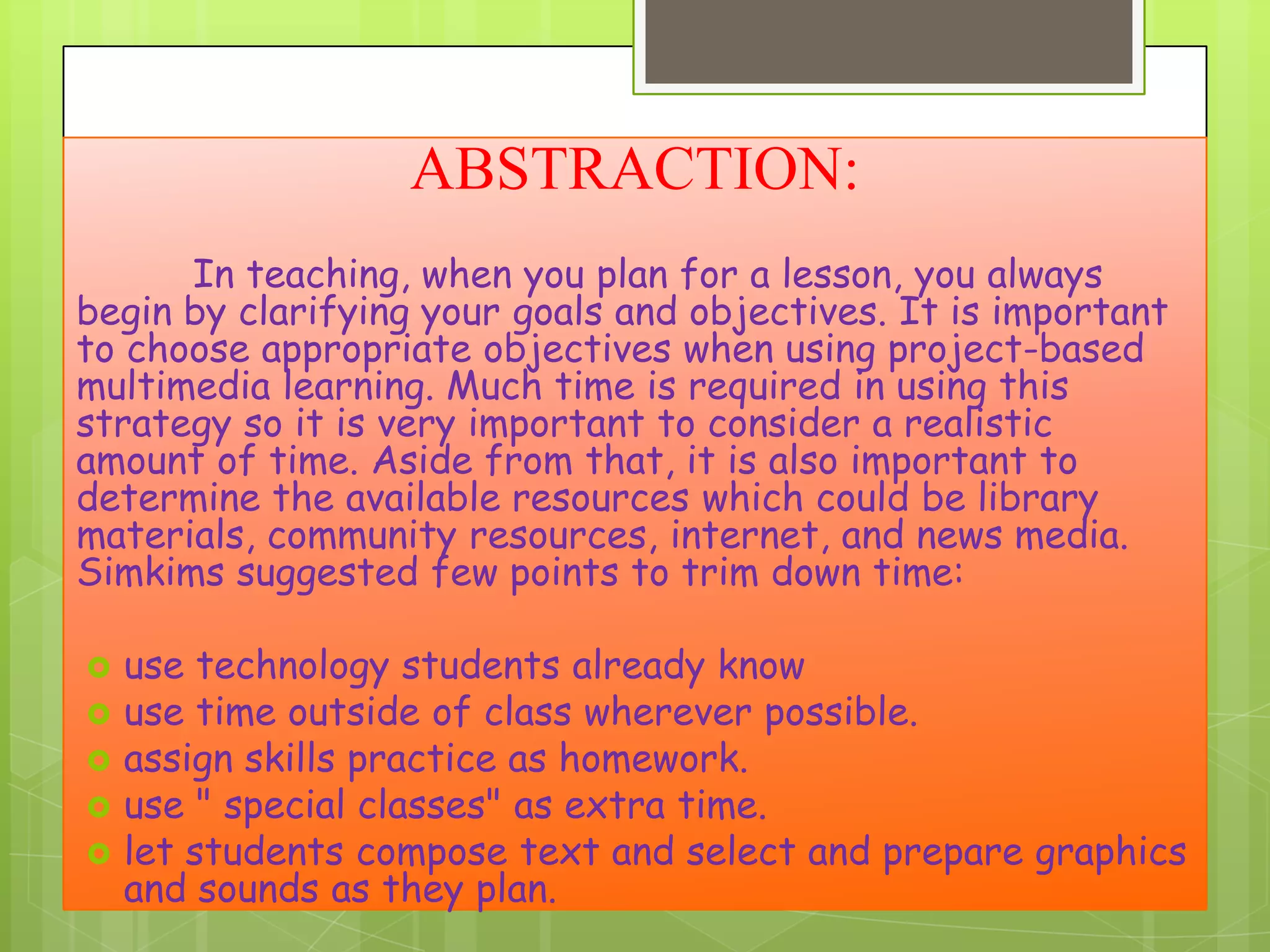 ABSTRACTION:
In teaching, when you plan for a lesson, you always
begin by clarifying your goals and objectives. It is important
to choose appropriate objectives when using project-based
multimedia learning. Much time is required in using this
strategy so it is very important to consider a realistic
amount of time. Aside from that, it is also important to
determine the available resources which could be library
materials, community resources, internet, and news media.
Simkims suggested few points to trim down time:







use technology students already know
use time outside of class wherever possible.
assign skills practice as homework.
use " special classes" as extra time.
let students compose text and select and prepare graphics
and sounds as they plan.

 