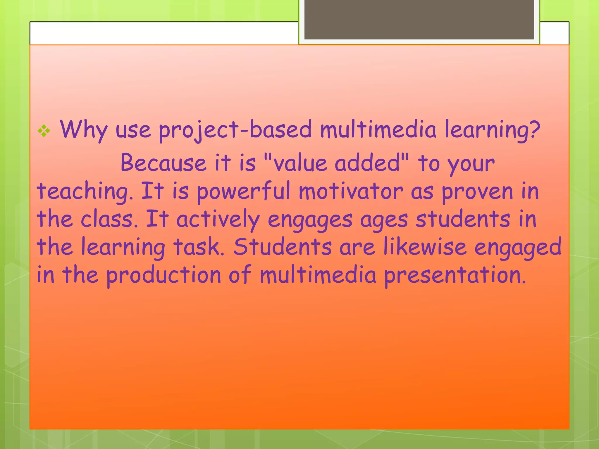 Why use project-based multimedia learning?
Because it is "value added" to your
teaching. It is powerful motivator as proven in
the class. It actively engages ages students in
the learning task. Students are likewise engaged
in the production of multimedia presentation.


 