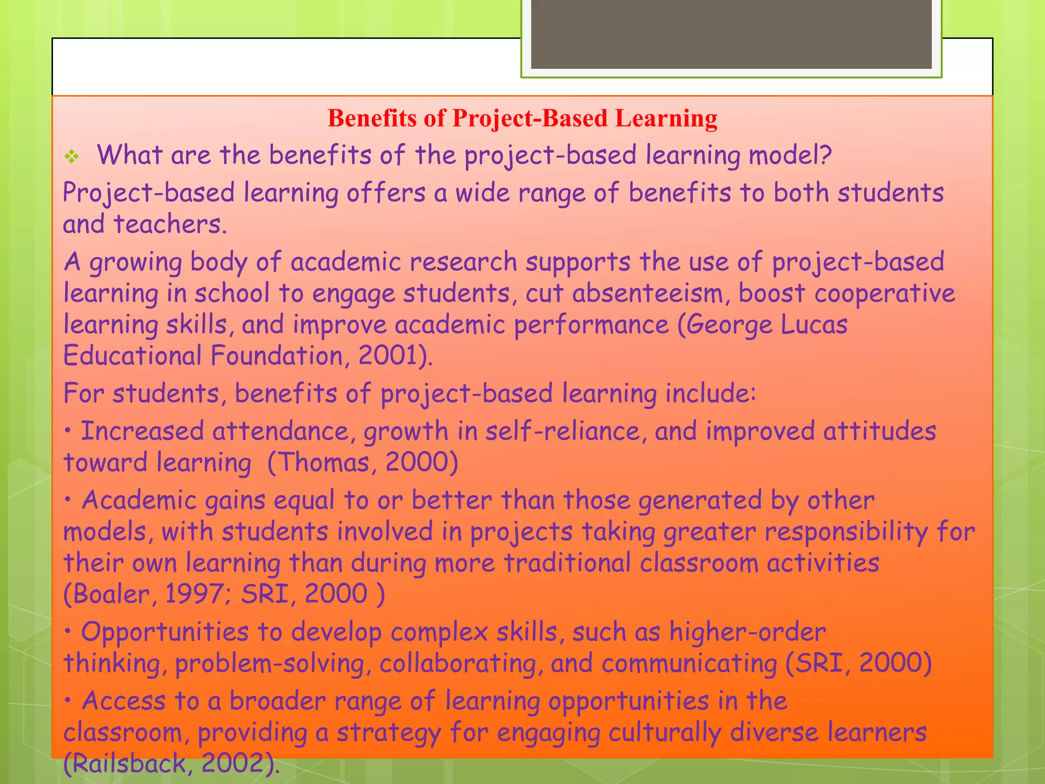Benefits of Project-Based Learning
 What are the benefits of the project-based learning model?
Project-based learning offers a wide range of benefits to both students
and teachers.
A growing body of academic research supports the use of project-based
learning in school to engage students, cut absenteeism, boost cooperative
learning skills, and improve academic performance (George Lucas
Educational Foundation, 2001).
For students, benefits of project-based learning include:
• Increased attendance, growth in self-reliance, and improved attitudes
toward learning (Thomas, 2000)
• Academic gains equal to or better than those generated by other
models, with students involved in projects taking greater responsibility for
their own learning than during more traditional classroom activities
(Boaler, 1997; SRI, 2000 )
• Opportunities to develop complex skills, such as higher-order
thinking, problem-solving, collaborating, and communicating (SRI, 2000)
• Access to a broader range of learning opportunities in the
classroom, providing a strategy for engaging culturally diverse learners
(Railsback, 2002).

 