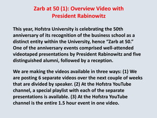 Zarb at 50 (1): Overview Video with
President Rabinowitz
This year, Hofstra University is celebrating the 50th
anniversary of its recognition of the business school as a
distinct entity within the University, hence “Zarb at 50.”
One of the anniversary events comprised well-attended
videotaped presentations by President Rabinowitz and five
distinguished alumni, followed by a reception.
We are making the videos available in three ways: (1) We
are posting 6 separate videos over the next couple of weeks
that are divided by speaker. (2) At the Hofstra YouTube
channel, a special playlist with each of the separate
presentations is available. (3) At the Hofstra YouTube
channel is the entire 1.5 hour event in one video.
 