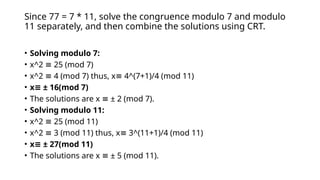 Since 77 = 7 * 11, solve the congruence modulo 7 and modulo
11 separately, and then combine the solutions using CRT.
• Solving modulo 7:
• x^2 25 (mod 7)
≡
• x^2 4 (mod 7) thus, x 4^(7+1)/4 (mod 11)
≡ ≡
• x ± 16(mod 7)
≡
• The solutions are x ± 2 (mod 7).
≡
• Solving modulo 11:
• x^2 25 (mod 11)
≡
• x^2 3 (mod 11) thus, x 3^(11+1)/4 (mod 11)
≡ ≡
• x ± 27(mod 11)
≡
• The solutions are x ± 5 (mod 11).
≡
 