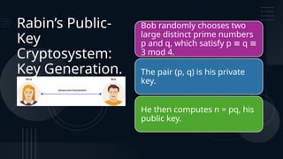 Rabin’s Public-
Key
Cryptosystem:
Key Generation.
Bob randomly chooses two
large distinct prime numbers
p and q, which satisfy p q
≡ ≡
3 mod 4.
The pair (p, q) is his private
key.
He then computes n = pq, his
public key.
 