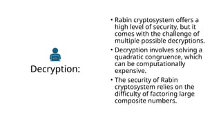 Decryption:
• Rabin cryptosystem offers a
high level of security, but it
comes with the challenge of
multiple possible decryptions.
• Decryption involves solving a
quadratic congruence, which
can be computationally
expensive.
• The security of Rabin
cryptosystem relies on the
difficulty of factoring large
composite numbers.
 