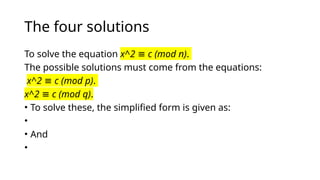 The four solutions
To solve the equation x^2 c (mod n)
≡ .
The possible solutions must come from the equations:
x^2 c (mod p)
≡ .
x^2 c (mod q)
≡ .
• To solve these, the simplified form is given as:
•
• And
•
 