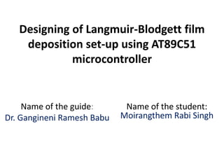 Designing of Langmuir-Blodgett film
deposition set-up using AT89C51
microcontroller
Name of the guide:
Dr. Gangineni Ramesh Babu
Name of the student:
Moirangthem Rabi Singh
 