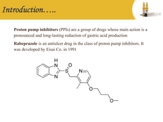 Introduction…..
Proton pump inhibitors (PPIs) are a group of drugs whose main action is a
pronounced and long-lasting reduction of gastric acid production
Rabeprazole is an antiulcer drug in the class of proton pump inhibitors. It
was developed by Eisai Co. in 1991
 