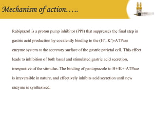 Mechanism of action…..
Rabiprazol is a proton pump inhibitor (PPI) that suppresses the final step in
gastric acid production by covalently binding to the (H+, K+)-ATPase
enzyme system at the secretory surface of the gastric parietal cell. This effect
leads to inhibition of both basal and stimulated gastric acid secretion,
irrespective of the stimulus. The binding of pantoprazole to H+/K+-ATPase
is irreversible in nature, and effectively inhibits acid secretion until new
enzyme is synthesized.
 