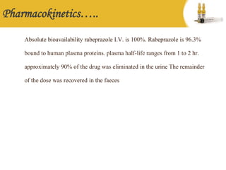 Pharmacokinetics…..
Absolute bioavailability rabeprazole I.V. is 100%. Rabeprazole is 96.3%
bound to human plasma proteins. plasma half-life ranges from 1 to 2 hr.
approximately 90% of the drug was eliminated in the urine The remainder
of the dose was recovered in the faeces
 