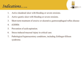 Indications…..
1. Active duodenal ulcer with bleeding or severe erosions.
2. Active gastric ulcer with bleeding or severe erosions.
3. Short-term treatment of erosive or ulcerative gastroesophageal reflux disease
4. (GERD)
5. Prevention of acid-aspiration.
6. Stress-induced mucosal injury in critical care.
7. Pathological hypersecretory conditions, including Zollinger-Ellison
syndrome.
 