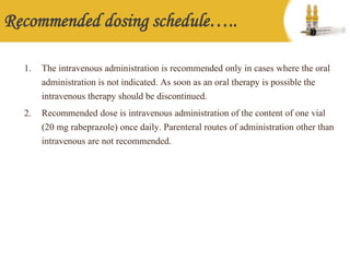 Recommended dosing schedule…..
1. The intravenous administration is recommended only in cases where the oral
administration is not indicated. As soon as an oral therapy is possible the
intravenous therapy should be discontinued.
2. Recommended dose is intravenous administration of the content of one vial
(20 mg rabeprazole) once daily. Parenteral routes of administration other than
intravenous are not recommended.
 